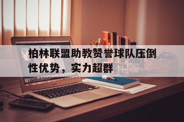 九游体育-柏林联盟助教赞誉球队压倒性优势，实力超群的简单介绍